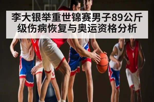 李大银举重世锦赛男子89公斤级伤病恢复与奥运资格分析