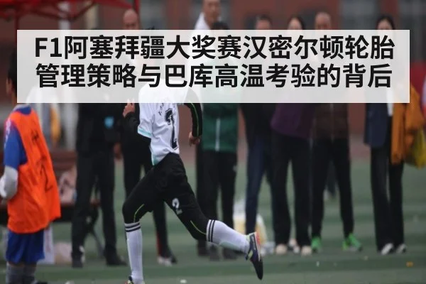 F1阿塞拜疆大奖赛汉密尔顿轮胎管理策略与巴库高温考验的背后