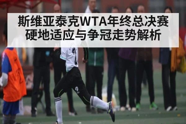 斯维亚泰克WTA年终总决赛硬地适应与争冠走势解析