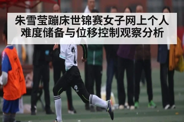 朱雪莹蹦床世锦赛女子网上个人难度储备与位移控制观察分析